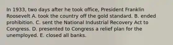 In 1933, two days after he took office, President Franklin Roosevelt A. took the country off the <a href='https://www.questionai.com/knowledge/kVz3wUC7hx-gold-standard' class='anchor-knowledge'>gold standard</a>. B. ended prohibition. C. sent the National Industrial Recovery Act to Congress. D. presented to Congress a relief plan for the unemployed. E. closed all banks.