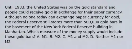 Until​ 1933, the United States was on the gold standard and people could receive gold in exchange for their paper currency. Although no one today can exchange paper currency for​ gold, the Federal Reserve still stores <a href='https://www.questionai.com/knowledge/keWHlEPx42-more-than' class='anchor-knowledge'>more than</a> 500,000 gold bars in the basement of the New York Federal Reserve building in Manhattan. Which measure of the money supply would include these gold​ bars? A. M1. B. M2. C. M1 and M2. D. Neither M1 nor M2.