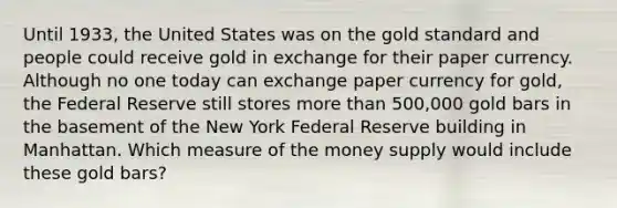 Until​ 1933, the United States was on the gold standard and people could receive gold in exchange for their paper currency. Although no one today can exchange paper currency for​ gold, the Federal Reserve still stores more than 500,000 gold bars in the basement of the New York Federal Reserve building in Manhattan. Which measure of the money supply would include these gold​ bars?