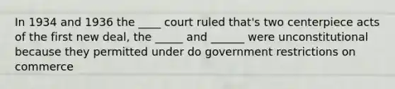 In 1934 and 1936 the ____ court ruled that's two centerpiece acts of the first new deal, the _____ and ______ were unconstitutional because they permitted under do government restrictions on commerce