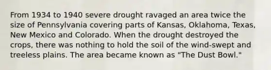 From 1934 to 1940 severe drought ravaged an area twice the size of Pennsylvania covering parts of Kansas, Oklahoma, Texas, New Mexico and Colorado. When the drought destroyed the crops, there was nothing to hold the soil of the wind-swept and treeless plains. The area became known as "The Dust Bowl."