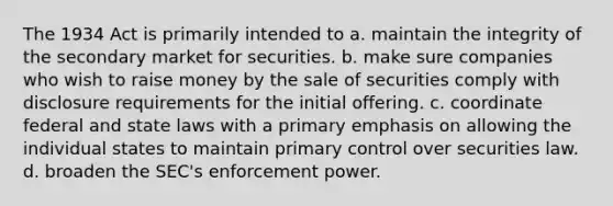 The 1934 Act is primarily intended to a. maintain the integrity of the secondary market for securities. b. make sure companies who wish to raise money by the sale of securities comply with disclosure requirements for the initial offering. c. coordinate federal and state laws with a primary emphasis on allowing the individual states to maintain primary control over securities law. d. broaden the SEC's enforcement power.