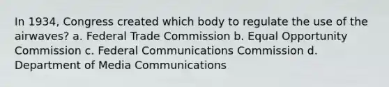 ​In 1934, Congress created which body to regulate the use of the airwaves? a. Federal Trade Commission b. Equal Opportunity Commission c. Federal Communications Commission d. Department of Media Communications