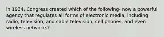 in 1934, Congress created which of the following- now a powerful agency that regulates all forms of electronic media, including radio, television, and cable television, cell phones, and even wireless networks?