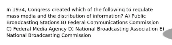 In 1934, Congress created which of the following to regulate mass media and the distribution of information? A) Public Broadcasting Stations B) Federal Communications Commission C) Federal Media Agency D) National Broadcasting Association E) National Broadcasting Commission