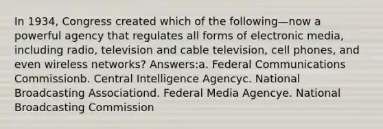 In 1934, Congress created which of the following—now a powerful agency that regulates all forms of electronic media, including radio, television and cable television, cell phones, and even wireless networks? Answers:a. Federal Communications Commissionb. Central Intelligence Agencyc. National Broadcasting Associationd. Federal Media Agencye. National Broadcasting Commission