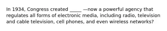 In 1934, Congress created _____ —now a powerful agency that regulates all forms of electronic media, including radio, television and cable television, cell phones, and even wireless networks?