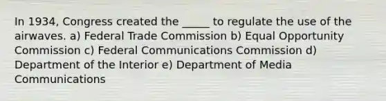 In 1934, Congress created the _____ to regulate the use of the airwaves. a) Federal Trade Commission b) Equal Opportunity Commission c) Federal Communications Commission d) Department of the Interior e) Department of Media Communications