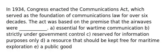 In 1934, Congress enacted the Communications Act, which served as the foundation of communications law for over six decades. The act was based on the premise that the airwaves were ____________. a) essential for wartime communication b) strictly under government control c) reserved for information purposes only d) a resource that should be kept free for maritime exploration e) a public good