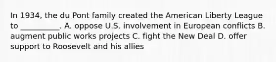 In 1934, the du Pont family created the American Liberty League to __________. A. oppose U.S. involvement in European conflicts B. augment public works projects C. fight the New Deal D. offer support to Roosevelt and his allies