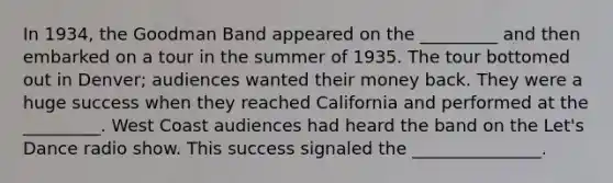 In 1934, the Goodman Band appeared on the _________ and then embarked on a tour in the summer of 1935. The tour bottomed out in Denver; audiences wanted their money back. They were a huge success when they reached California and performed at the _________. West Coast audiences had heard the band on the Let's Dance radio show. This success signaled the _______________.