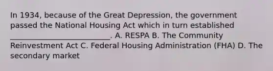 In 1934, because of the Great Depression, the government passed the National Housing Act which in turn established __________________________. A. RESPA B. The Community Reinvestment Act C. Federal Housing Administration (FHA) D. The secondary market