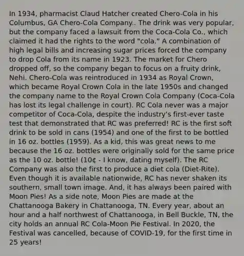 In 1934, pharmacist Claud Hatcher created Chero-Cola in his Columbus, GA Chero-Cola Company.. The drink was very popular, but the company faced a lawsuit from the Coca-Cola Co., which claimed it had the rights to the word "cola." A combination of high legal bills and increasing sugar prices forced the company to drop Cola from its name in 1923. The market for Chero dropped off, so the company began to focus on a fruity drink, Nehi. Chero-Cola was reintroduced in 1934 as Royal Crown, which became Royal Crown Cola in the late 1950s and changed the company name to the Royal Crown Cola Company (Coca-Cola has lost its legal challenge in court). RC Cola never was a major competitor of Coca-Cola, despite the industry's first-ever taste test that demonstrated that RC was preferred! RC is the first soft drink to be sold in cans (1954) and one of the first to be bottled in 16 oz. bottles (1959). As a kid, this was great news to me because the 16 oz. bottles were originally sold for the same price as the 10 oz. bottle! (10¢ - I know, dating myself). The RC Company was also the first to produce a diet cola (Diet-Rite). Even though it is available nationwide, RC has never shaken its southern, small town image. And, it has always been paired with Moon Pies! As a side note, Moon Pies are made at the Chattanooga Bakery in Chattanooga, TN. Every year, about an hour and a half northwest of Chattanooga, in Bell Buckle, TN, the city holds an annual RC Cola-Moon Pie Festival. In 2020, the Festival was cancelled, because of COVID-19, for the first time in 25 years!