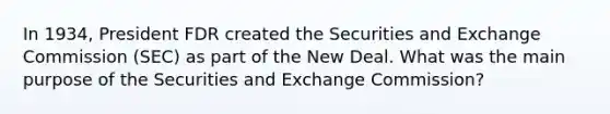 In 1934, President FDR created the Securities and Exchange Commission (SEC) as part of the New Deal. What was the main purpose of the Securities and Exchange Commission?