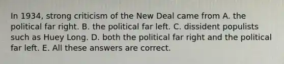 In 1934, strong criticism of <a href='https://www.questionai.com/knowledge/kJSTumESvi-the-new-deal' class='anchor-knowledge'>the new deal</a> came from A. the political far right. B. the political far left. C. dissident populists such as Huey Long. D. both the political far right and the political far left. E. All these answers are correct.