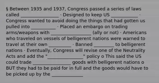 § Between 1935 and 1937, Congress passed a series of laws called _________________ · Designed to keep US ____________ · Congress wanted to avoid doing the things that had gotten us pulled into ___________ · Placed an embargo on trading arms/weapons with __________________ (ally or not) · Americans who traveled on vessels of belligerent nations were warned to travel at their own __________ · Banned _________ to belligerent nations · Eventually, Congress will revise one of the Neutrality Acts and add the "________________" policy o This said the US could trade _________________ goods with belligerent nations o BUT they had to be paid for in full and the goods would have to be picked up by the ______________