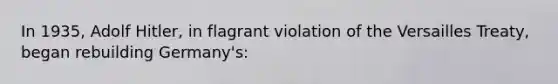 In 1935, Adolf Hitler, in flagrant violation of the Versailles Treaty, began rebuilding Germany's: