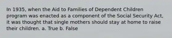 In 1935, when the Aid to Families of Dependent Children program was enacted as a component of the Social Security Act, it was thought that single mothers should stay at home to raise their children. a. True b. False