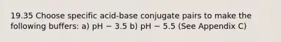 19.35 Choose specific acid-base conjugate pairs to make the following buffers: a) pH ~ 3.5 b) pH ~ 5.5 (See Appendix C)