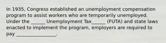 In​ 1935, Congress established an unemployment compensation program to assist workers who are temporarily unemployed. Under the​ ______ Unemployment Tax​______ (FUTA) and state laws enacted to implement the​ program, employers are required to pay​ _________________.