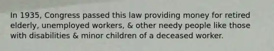 In 1935, Congress passed this law providing money for retired elderly, unemployed workers, & other needy people like those with disabilities & minor children of a deceased worker.