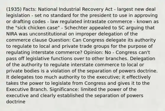 (1935) Facts: National Industrial Recovery Act - largest new deal legislation - set no standard for the president to use in approving or drafting codes - law regulated intrastate commerce - known as the "sick chicken case" - Schechter appealed to SC arguing that NIRA was unconstitutional on improper delegation of the commerce clause Question: Can Congress delegate its authority to regulate to local and private trade groups for the purpose of regulating interstate commerce? Opinion: No - Congress can't pass off legislative functions over to other branches. Delegation of the authority to regulate interstate commerce to local or private bodies is a violation of the separation of powers doctrine. It delegates too much authority to the executive; it effectively takes the power to legislate from Congress and gives it to the Executive Branch. Significance: limited the power of the executive and clearly established the separation of powers doctrine