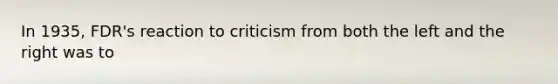 In 1935, FDR's reaction to criticism from both the left and the right was to