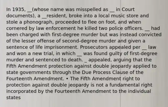 In 1935, __(whose name was misspelled as __ in Court documents), a __resident, broke into a local music store and stole a phonograph, proceeded to flee on foot, and when cornered by law enforcement he killed two police officers. __ had been charged with first-degree murder but was instead convicted of the lesser offense of second-degree murder and given a sentence of life imprisonment. Prosecutors appealed per __ law and won a new trial, in which __ was found guilty of first-degree murder and sentenced to death. _ appealed, arguing that the Fifth Amendment protection against double jeopardy applied to state governments through the Due Process Clause of the Fourteenth Amendment. • The Fifth Amendment right to protection against double jeopardy is not a fundamental right incorporated by the Fourteenth Amendment to the individual states