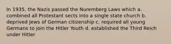 In 1935, the Nazis passed the Nuremberg Laws which a. combined all Protestant sects into a single state church b. deprived Jews of German citizenship c. required all young Germans to join the Hitler Youth d. established the Third Reich under Hitler