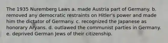 The 1935 Nuremberg Laws a. made Austria part of Germany. b. removed any democratic restraints on Hitler's power and made him the dictator of Germany. c. recognized the Japanese as honorary Aryans. d. outlawed the communist parties in Germany. e. deprived German Jews of their citizenship.