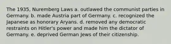 The 1935, Nuremberg Laws a. outlawed the communist parties in Germany. b. made Austria part of Germany. c. recognized the Japanese as honorary Aryans. d. removed any democratic restraints on Hitler's power and made him the dictator of Germany. e. deprived German Jews of their citizenship.