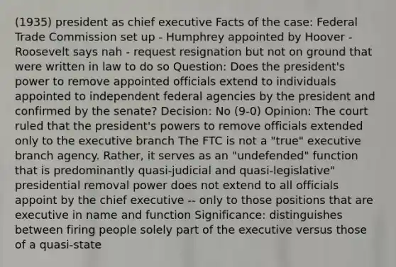 (1935) president as chief executive Facts of the case: Federal Trade Commission set up - Humphrey appointed by Hoover - Roosevelt says nah - request resignation but not on ground that were written in law to do so Question: Does the president's power to remove appointed officials extend to individuals appointed to independent federal agencies by the president and confirmed by the senate? Decision: No (9-0) Opinion: The court ruled that the president's powers to remove officials extended only to the executive branch The FTC is not a "true" executive branch agency. Rather, it serves as an "undefended" function that is predominantly quasi-judicial and quasi-legislative" presidential removal power does not extend to all officials appoint by the chief executive -- only to those positions that are executive in name and function Significance: distinguishes between firing people solely part of the executive versus those of a quasi-state