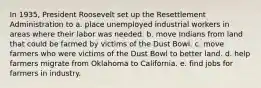 In 1935, President Roosevelt set up the Resettlement Administration to a. place unemployed industrial workers in areas where their labor was needed. b. move Indians from land that could be farmed by victims of the Dust Bowl. c. move farmers who were victims of the Dust Bowl to better land. d. help farmers migrate from Oklahoma to California. e. find jobs for farmers in industry.