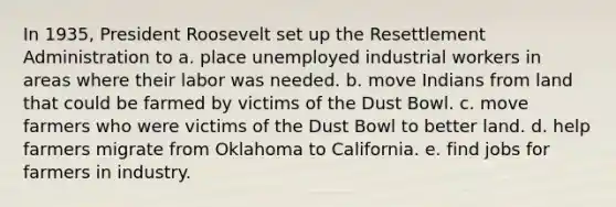 In 1935, President Roosevelt set up the Resettlement Administration to a. place unemployed industrial workers in areas where their labor was needed. b. move Indians from land that could be farmed by victims of the Dust Bowl. c. move farmers who were victims of the Dust Bowl to better land. d. help farmers migrate from Oklahoma to California. e. find jobs for farmers in industry.