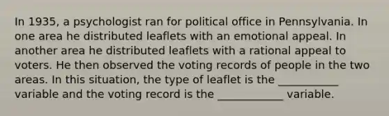 In 1935, a psychologist ran for political office in Pennsylvania. In one area he distributed leaflets with an emotional appeal. In another area he distributed leaflets with a rational appeal to voters. He then observed the voting records of people in the two areas. In this situation, the type of leaflet is the ___________ variable and the voting record is the ____________ variable.