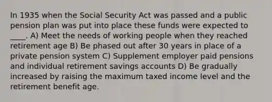 In 1935 when the Social Security Act was passed and a public pension plan was put into place these funds were expected to ____. A) Meet the needs of working people when they reached retirement age B) Be phased out after 30 years in place of a private pension system C) Supplement employer paid pensions and individual retirement savings accounts D) Be gradually increased by raising the maximum taxed income level and the retirement benefit age.