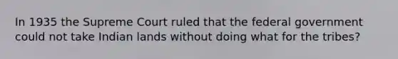 In 1935 the Supreme Court ruled that the federal government could not take Indian lands without doing what for the tribes?