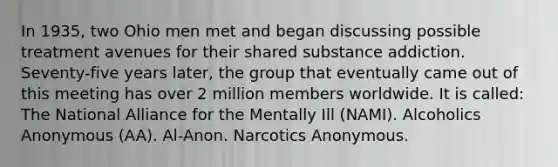 In 1935, two Ohio men met and began discussing possible treatment avenues for their shared substance addiction. Seventy-five years later, the group that eventually came out of this meeting has over 2 million members worldwide. It is called: The National Alliance for the Mentally Ill (NAMI). Alcoholics Anonymous (AA). Al-Anon. Narcotics Anonymous.