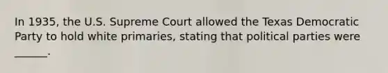 In 1935, the U.S. Supreme Court allowed the Texas Democratic Party to hold white primaries, stating that political parties were ______.