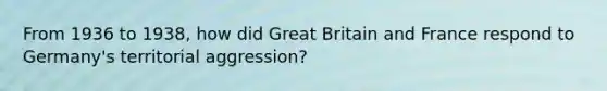 From 1936 to 1938, how did Great Britain and France respond to Germany's territorial aggression?