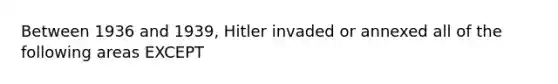 Between 1936 and 1939, Hitler invaded or annexed all of the following areas EXCEPT