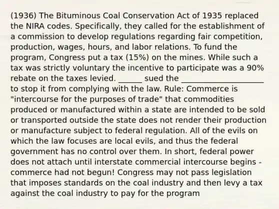 (1936) The Bituminous Coal Conservation Act of 1935 replaced the NIRA codes. Specifically, they called for the establishment of a commission to develop regulations regarding fair competition, production, wages, hours, and labor relations. To fund the program, Congress put a tax (15%) on the mines. While such a tax was strictly voluntary the incentive to participate was a 90% rebate on the taxes levied. ______ sued the _____________________ to stop it from complying with the law. Rule: Commerce is "intercourse for the purposes of trade" that commodities produced or manufactured within a state are intended to be sold or transported outside the state does not render their production or manufacture subject to federal regulation. All of the evils on which the law focuses are local evils, and thus the federal government has no control over them. In short, federal power does not attach until interstate commercial intercourse begins - commerce had not begun! Congress may not pass legislation that imposes standards on the coal industry and then levy a tax against the coal industry to pay for the program