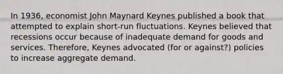 In 1936, economist John Maynard Keynes published a book that attempted to explain short-run fluctuations. Keynes believed that recessions occur because of inadequate demand for goods and services. Therefore, Keynes advocated (for or against?) policies to increase aggregate demand.