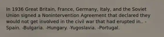 In 1936 Great Britain, France, Germany, Italy, and the Soviet Union signed a Nonintervention Agreement that declared they would not get involved in the civil war that had erupted in.. -Spain. -Bulgaria. -Hungary. -Yugoslavia. -Portugal.