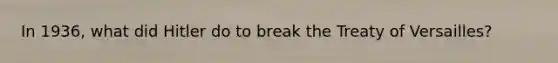 In 1936, what did Hitler do to break the Treaty of Versailles?