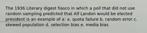 The 1936 Literary digest fiasco in which a poll that did not use random sampling predicted that Alf Landon would be elected president is an example of a: a. quota failure b. random error c. skewed population d. selection bias e. media bias