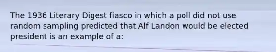 The 1936 Literary Digest fiasco in which a poll did not use random sampling predicted that Alf Landon would be elected president is an example of a: