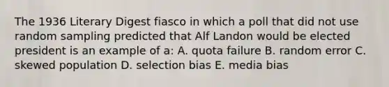 The 1936 Literary Digest fiasco in which a poll that did not use random sampling predicted that Alf Landon would be elected president is an example of a: A. quota failure B. random error C. skewed population D. selection bias E. media bias