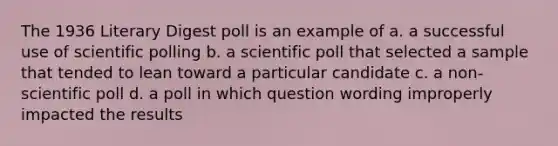 The 1936 Literary Digest poll is an example of a. a successful use of scientific polling b. a scientific poll that selected a sample that tended to lean toward a particular candidate c. a non-scientific poll d. a poll in which question wording improperly impacted the results