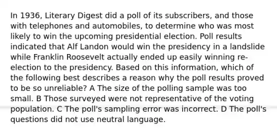 In 1936, Literary Digest did a poll of its subscribers, and those with telephones and automobiles, to determine who was most likely to win the upcoming presidential election. Poll results indicated that Alf Landon would win the presidency in a landslide while Franklin Roosevelt actually ended up easily winning re-election to the presidency. Based on this information, which of the following best describes a reason why the poll results proved to be so unreliable? A The size of the polling sample was too small. B Those surveyed were not representative of the voting population. C The poll's sampling error was incorrect. D The poll's questions did not use neutral language.